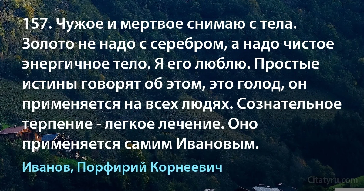 157. Чужое и мертвое снимаю с тела. Золото не надо с серебром, а надо чистое энергичное тело. Я его люблю. Простые истины говорят об этом, это голод, он применяется на всех людях. Сознательное терпение - легкое лечение. Оно применяется самим Ивановым. (Иванов, Порфирий Корнеевич)