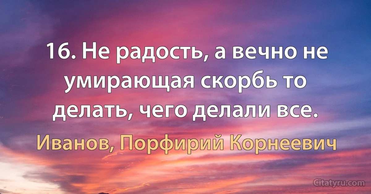 16. Не радость, а вечно не умирающая скорбь то делать, чего делали все. (Иванов, Порфирий Корнеевич)