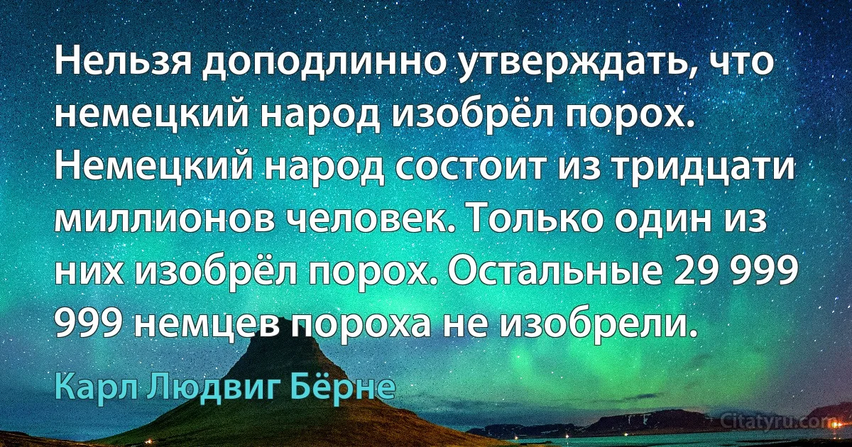 Нельзя доподлинно утверждать, что немецкий народ изобрёл порох. Немецкий народ состоит из тридцати миллионов человек. Только один из них изобрёл порох. Остальные 29 999 999 немцев пороха не изобрели. (Карл Людвиг Бёрне)