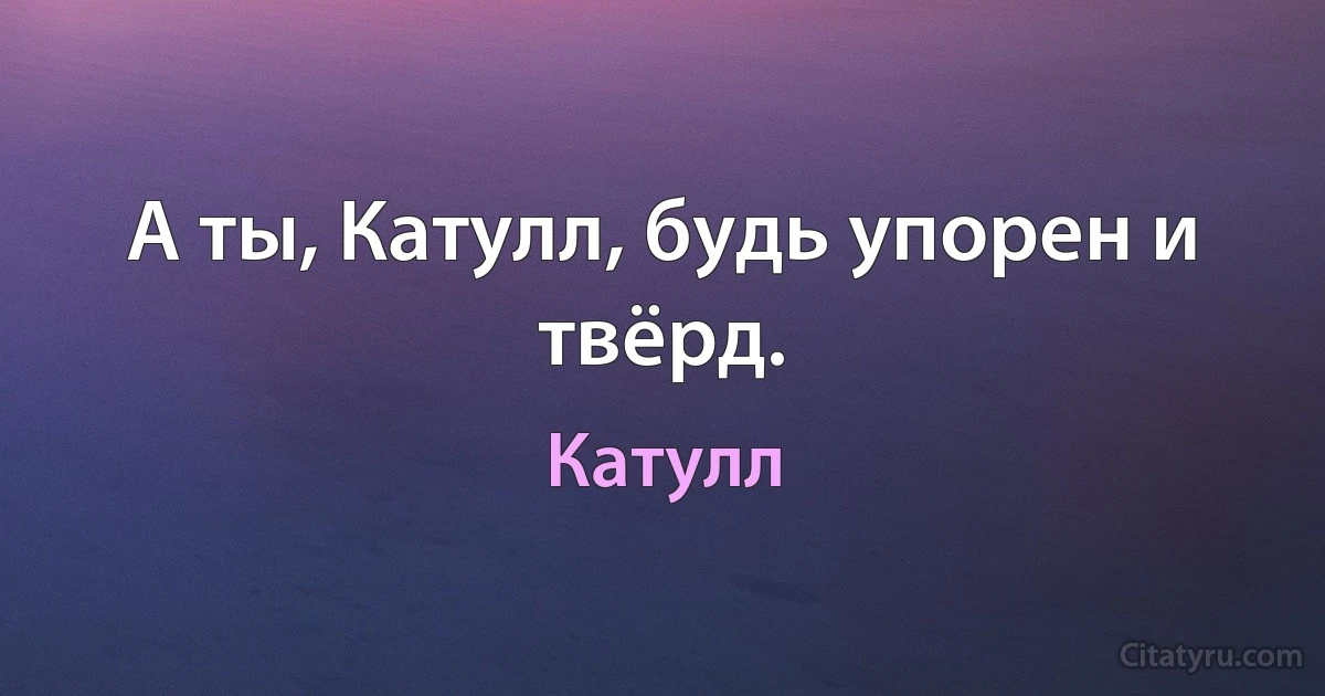 А ты, Катулл, будь упорен и твёрд. (Катулл)