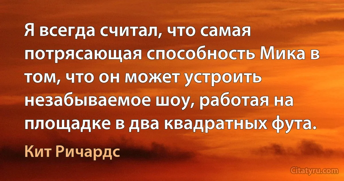 Я всегда считал, что самая потрясающая способность Мика в том, что он может устроить незабываемое шоу, работая на площадке в два квадратных фута. (Кит Ричардс)