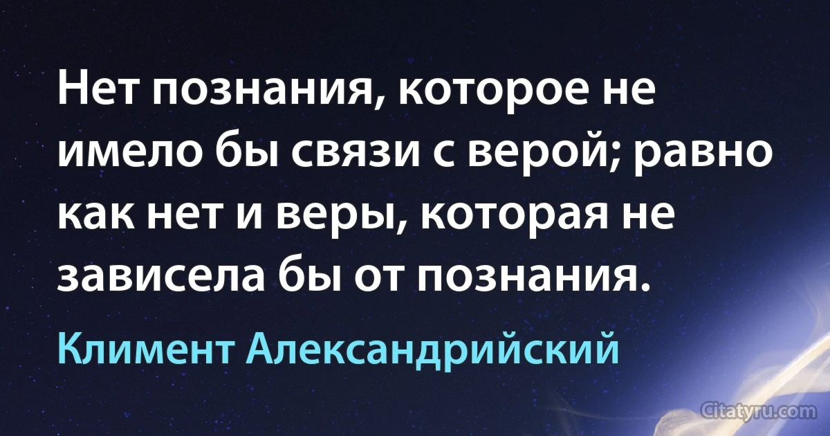 Нет познания, которое не имело бы связи с верой; равно как нет и веры, которая не зависела бы от познания. (Климент Александрийский)