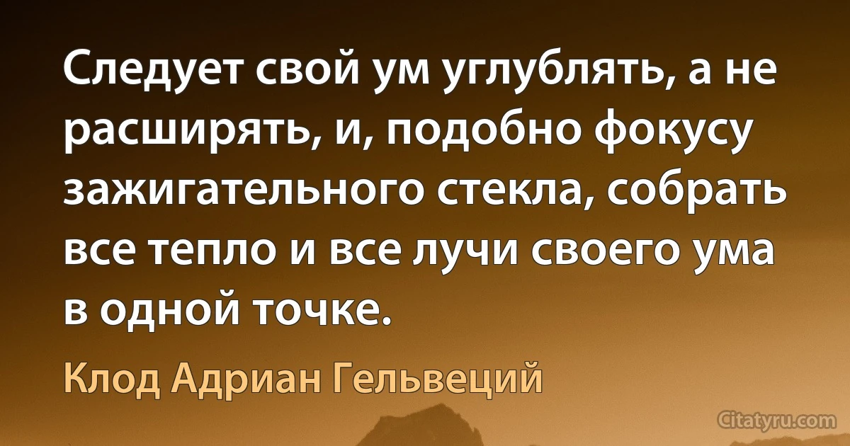 Следует свой ум углублять, а не расширять, и, подобно фокусу зажигательного стекла, собрать все тепло и все лучи своего ума в одной точке. (Клод Адриан Гельвеций)