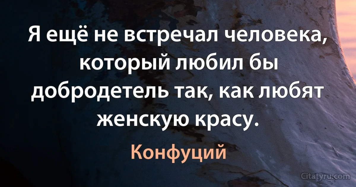 Я ещё не встречал человека, который любил бы добродетель так, как любят женскую красу. (Конфуций)