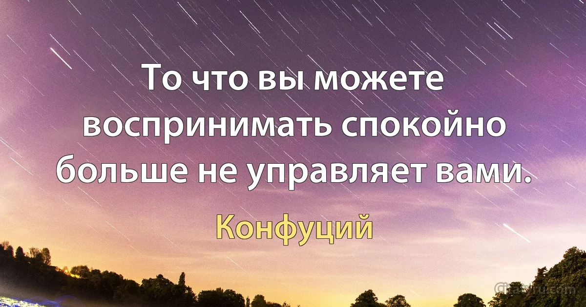 То что вы можете воспринимать спокойно больше не управляет вами. (Конфуций)