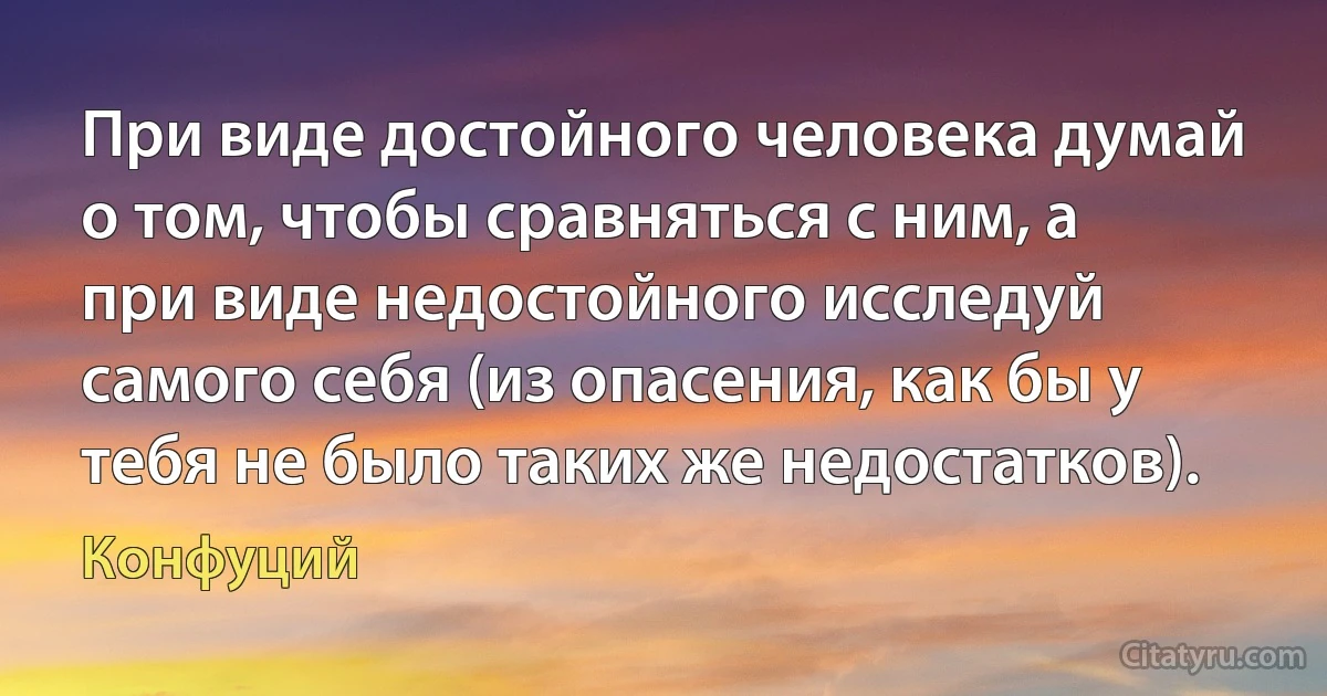 При виде достойного человека думай о том, чтобы сравняться с ним, а при виде недостойного исследуй самого себя (из опасения, как бы у тебя не было таких же недостатков). (Конфуций)