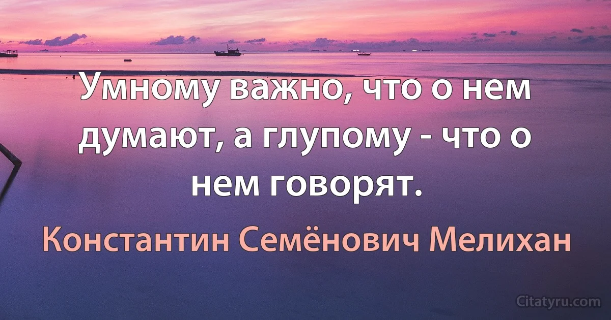 Умному важно, что о нем думают, а глупому - что о нем говорят. (Константин Семёнович Мелихан)