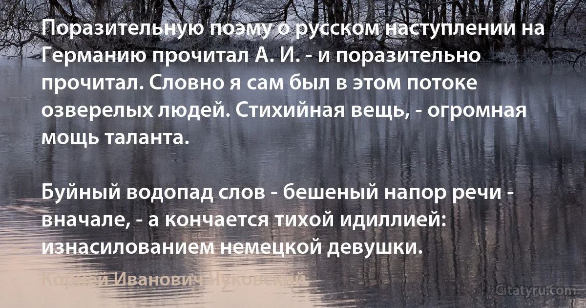 Поразительную поэму о русском наступлении на Германию прочитал А. И. - и поразительно прочитал. Словно я сам был в этом потоке озверелых людей. Стихийная вещь, - огромная мощь таланта.

Буйный водопад слов - бешеный напор речи - вначале, - а кончается тихой идиллией: изнасилованием немецкой девушки. (Корней Иванович Чуковский)