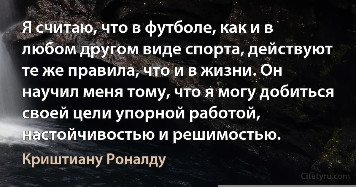 Я считаю, что в футболе, как и в любом другом виде спорта, действуют те же правила, что и в жизни. Он научил меня тому, что я могу добиться своей цели упорной работой, настойчивостью и решимостью. (Криштиану Роналду)