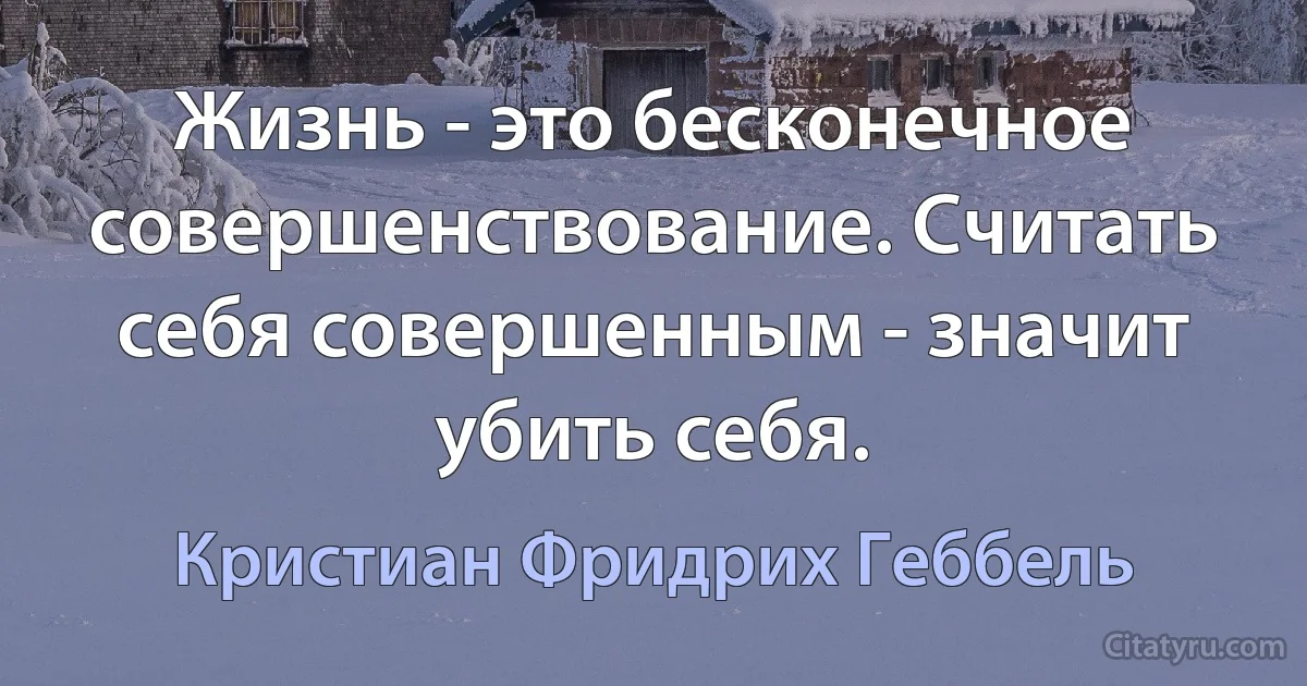 Жизнь - это бесконечное совершенствование. Считать себя совершенным - значит убить себя. (Кристиан Фридрих Геббель)