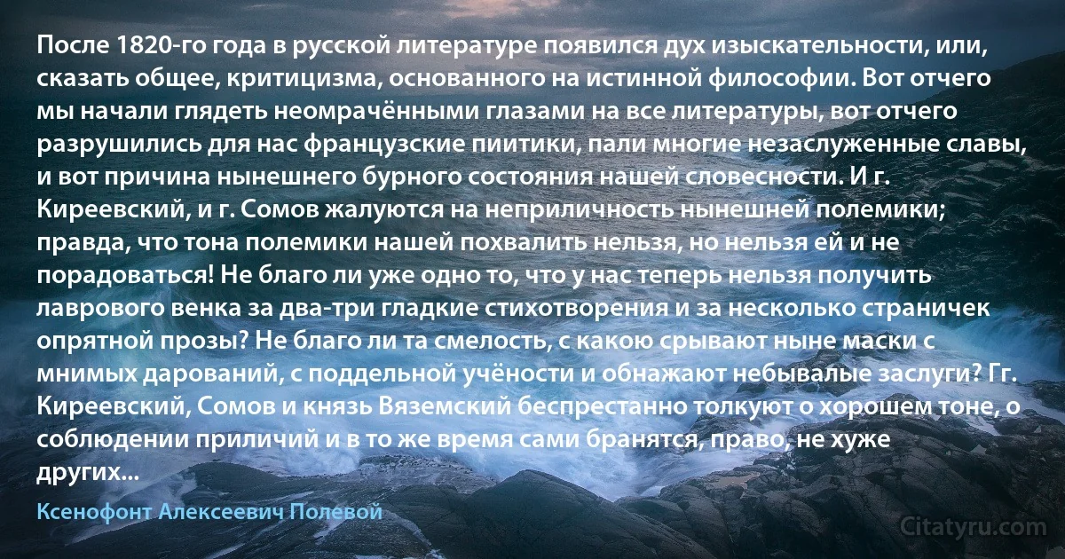 После 1820-го года в русской литературе появился дух изыскательности, или, сказать общее, критицизма, основанного на истинной философии. Вот отчего мы начали глядеть неомрачёнными глазами на все литературы, вот отчего разрушились для нас французские пиитики, пали многие незаслуженные славы, и вот причина нынешнего бурного состояния нашей словесности. И г. Киреевский, и г. Сомов жалуются на неприличность нынешней полемики; правда, что тона полемики нашей похвалить нельзя, но нельзя ей и не порадоваться! Не благо ли уже одно то, что у нас теперь нельзя получить лаврового венка за два-три гладкие стихотворения и за несколько страничек опрятной прозы? Не благо ли та смелость, с какою срывают ныне маски с мнимых дарований, с поддельной учёности и обнажают небывалые заслуги? Гг. Киреевский, Сомов и князь Вяземский беспрестанно толкуют о хорошем тоне, о соблюдении приличий и в то же время сами бранятся, право, не хуже других... (Ксенофонт Алексеевич Полевой)