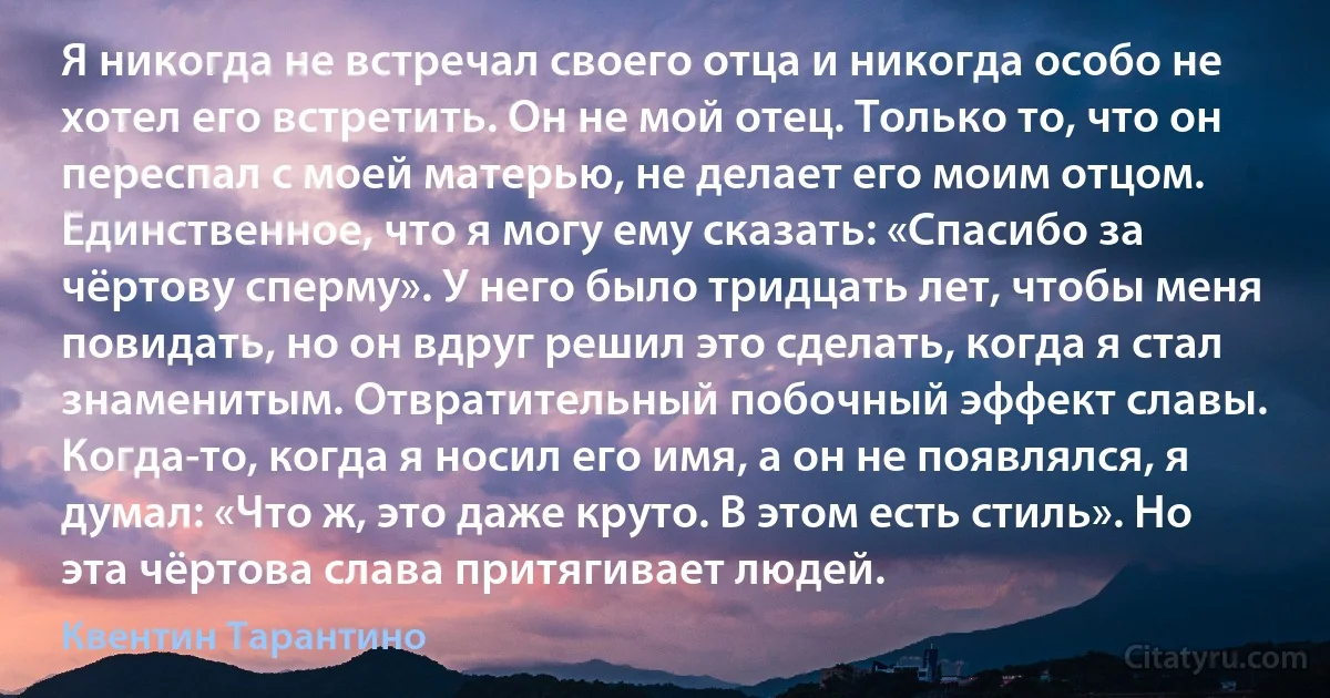 Я никогда не встречал своего отца и никогда особо не хотел его встретить. Он не мой отец. Только то, что он переспал с моей матерью, не делает его моим отцом. Единственное, что я могу ему сказать: «Спасибо за чёртову сперму». У него было тридцать лет, чтобы меня повидать, но он вдруг решил это сделать, когда я стал знаменитым. Отвратительный побочный эффект славы. Когда-то, когда я носил его имя, а он не появлялся, я думал: «Что ж, это даже круто. В этом есть стиль». Но эта чёртова слава притягивает людей. (Квентин Тарантино)