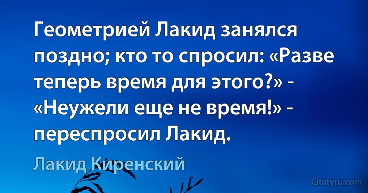 Геометрией Лакид занялся поздно; кто то спросил: «Разве теперь время для этого?» - «Неужели еще не время!» - переспросил Лакид. (Лакид Киренский)