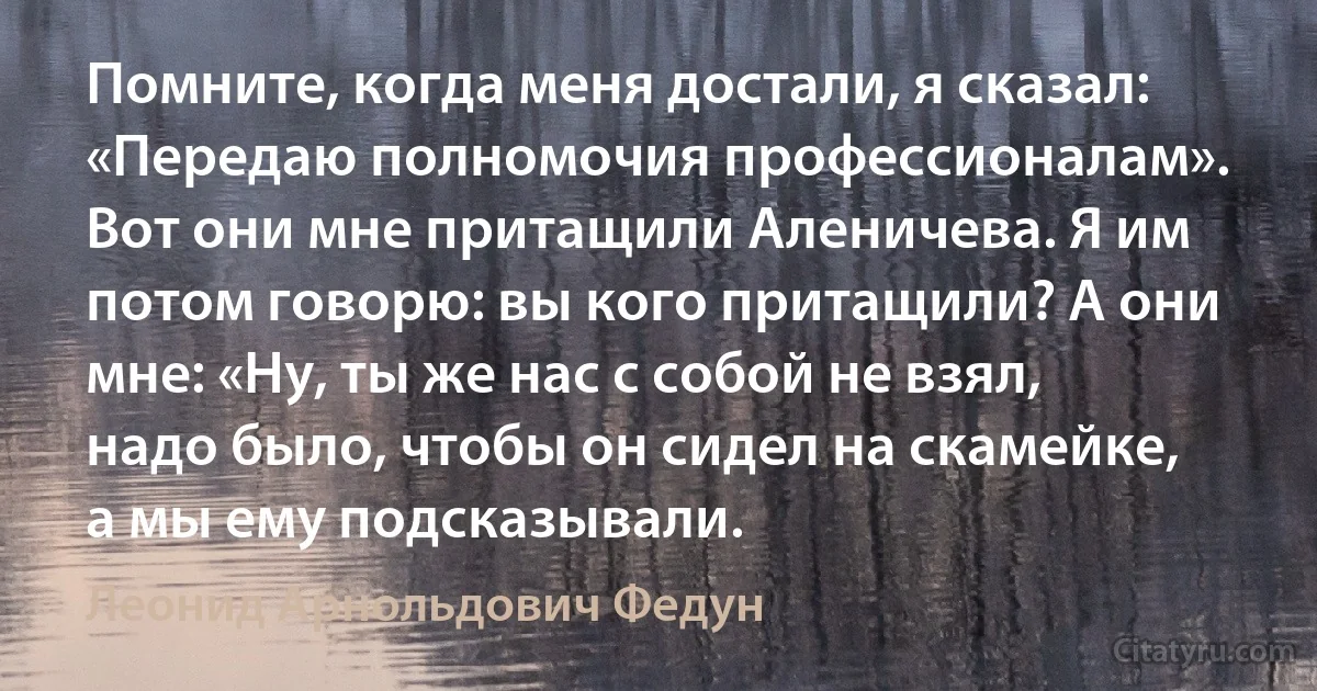 Помните, когда меня достали, я сказал: «Передаю полномочия профессионалам». Вот они мне притащили Аленичева. Я им потом говорю: вы кого притащили? А они мне: «Ну, ты же нас с собой не взял, надо было, чтобы он сидел на скамейке, а мы ему подсказывали. (Леонид Арнольдович Федун)