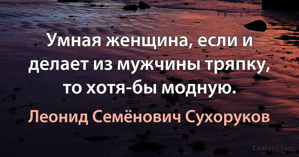 Умная женщина, если и делает из мужчины тряпку, то хотя-бы модную. (Леонид Семёнович Сухоруков)