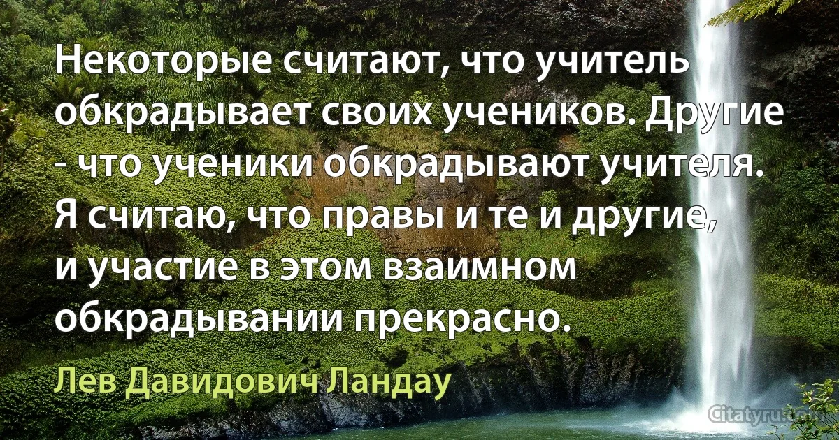 Некоторые считают, что учитель обкрадывает своих учеников. Другие - что ученики обкрадывают учителя. Я считаю, что правы и те и другие, и участие в этом взаимном обкрадывании прекрасно. (Лев Давидович Ландау)