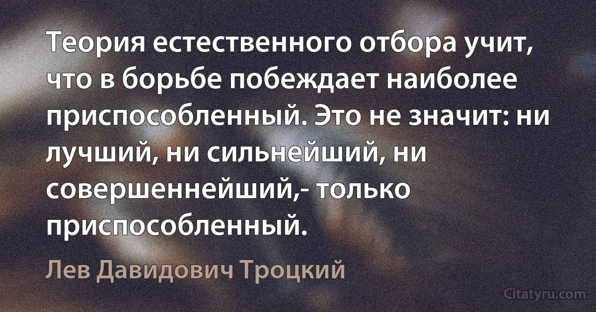 Теория естественного отбора учит, что в борьбе побеждает наиболее приспособленный. Это не значит: ни лучший, ни сильнейший, ни совершеннейший,- только приспособленный. (Лев Давидович Троцкий)