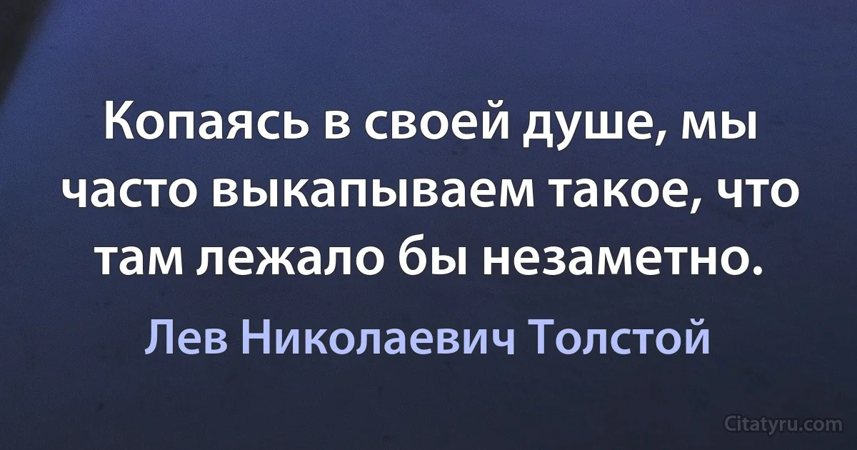 Копаясь в своей душе, мы часто выкапываем такое, что там лежало бы незаметно. (Лев Николаевич Толстой)