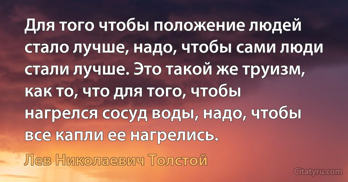 Для того чтобы положение людей стало лучше, надо, чтобы сами люди стали лучше. Это такой же труизм, как то, что для того, чтобы нагрелся сосуд воды, надо, чтобы все капли ее нагрелись. (Лев Николаевич Толстой)