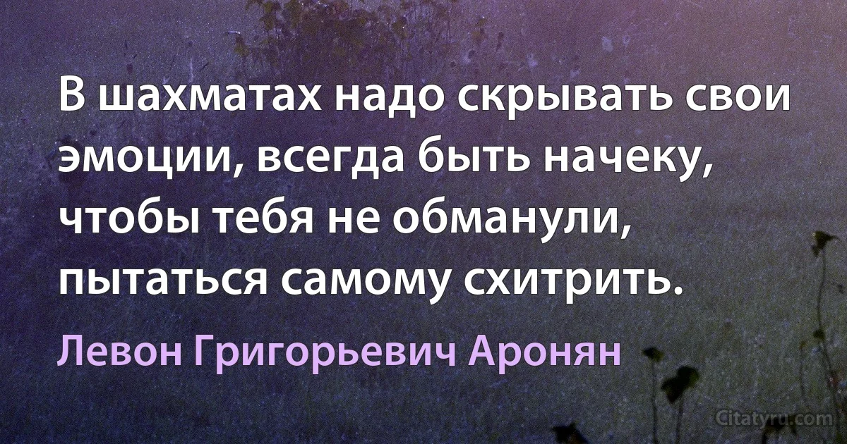 В шахматах надо скрывать свои эмоции, всегда быть начеку, чтобы тебя не обманули, пытаться самому схитрить. (Левон Григорьевич Аронян)