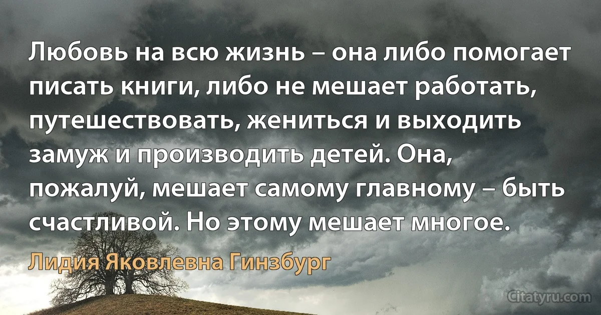 Любовь на всю жизнь – она либо помогает писать книги, либо не мешает работать, путешествовать, жениться и выходить замуж и производить детей. Она, пожалуй, мешает самому главному – быть счастливой. Но этому мешает многое. (Лидия Яковлевна Гинзбург)