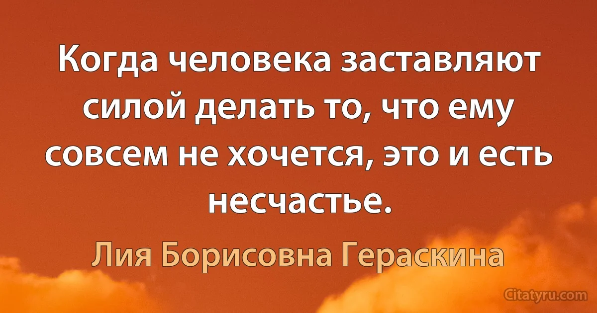 Когда человека заставляют силой делать то, что ему совсем не хочется, это и есть несчастье. (Лия Борисовна Гераскина)