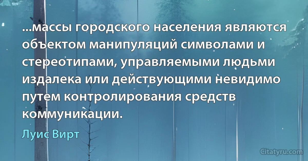 ...массы городского населения являются объектом манипуляций символами и стереотипами, управляемыми людьми издалека или действующими невидимо путем контролирования средств коммуникации. (Луис Вирт)