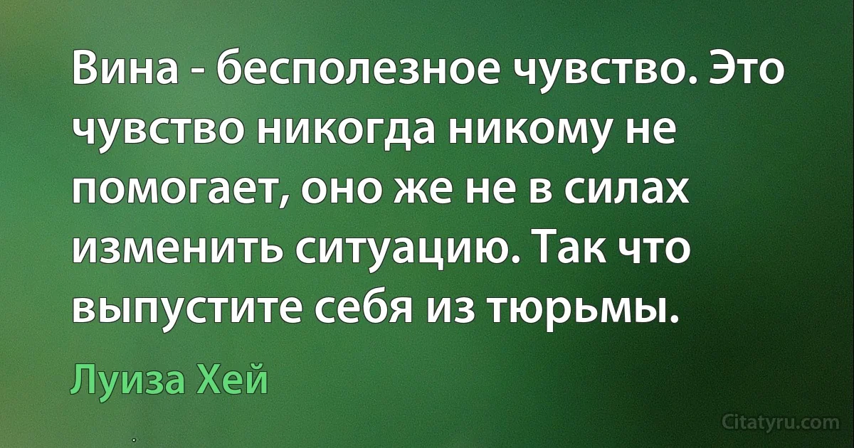 Вина - бесполезное чувство. Это чувство никогда никому не помогает, оно же не в силах изменить ситуацию. Так что выпустите себя из тюрьмы. (Луиза Хей)