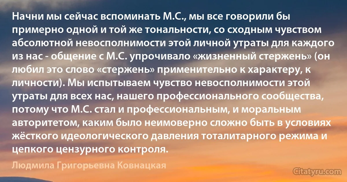 Начни мы сейчас вспоминать М.С., мы все говорили бы примерно одной и той же тональности, со сходным чувством абсолютной невосполнимости этой личной утраты для каждого из нас - общение с М.С. упрочивало «жизненный стержень» (он любил это слово «стержень» применительно к характеру, к личности). Мы испытываем чувство невосполнимости этой утраты для всех нас, нашего профессионального сообщества, потому что М.С. стал и профессиональным, и моральным авторитетом, каким было неимоверно сложно быть в условиях жёсткого идеологического давления тоталитарного режима и цепкого цензурного контроля. (Людмила Григорьевна Ковнацкая)