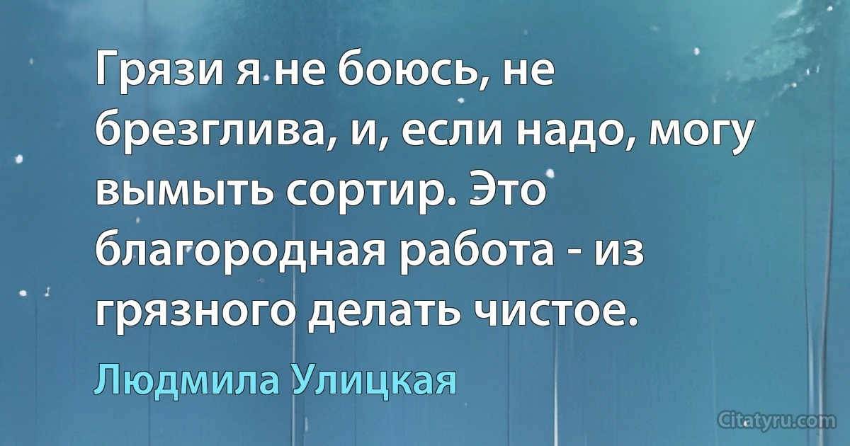 Грязи я не боюсь, не брезглива, и, если надо, могу вымыть сортир. Это благородная работа - из грязного делать чистое. (Людмила Улицкая)