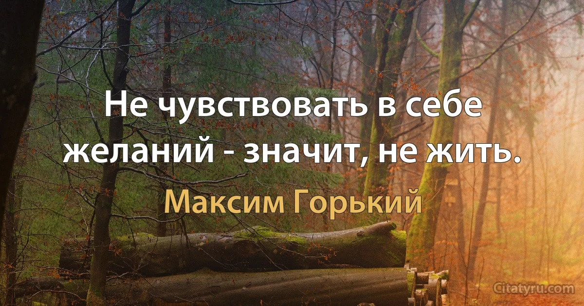 Не чувствовать в себе желаний - значит, не жить. (Максим Горький)