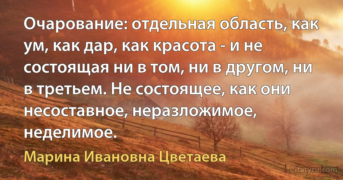 Очарование: отдельная область, как ум, как дар, как красота - и не состоящая ни в том, ни в другом, ни в третьем. Не состоящее, как они несоставное, неразложимое, неделимое. (Марина Ивановна Цветаева)