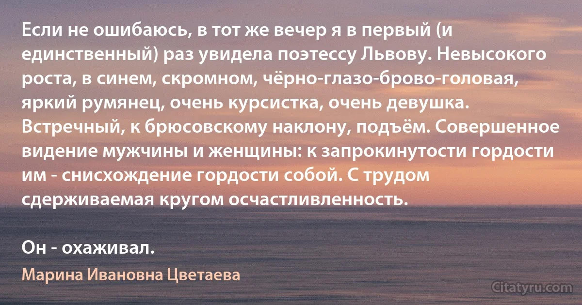 Если не ошибаюсь, в тот же вечер я в первый (и единственный) раз увидела поэтессу Львову. Невысокого роста, в синем, скромном, чёрно-глазо-брово-головая, яркий румянец, очень курсистка, очень девушка. Встречный, к брюсовскому наклону, подъём. Совершенное видение мужчины и женщины: к запрокинутости гордости им - снисхождение гордости собой. С трудом сдерживаемая кругом осчастливленность.

Он - охаживал. (Марина Ивановна Цветаева)