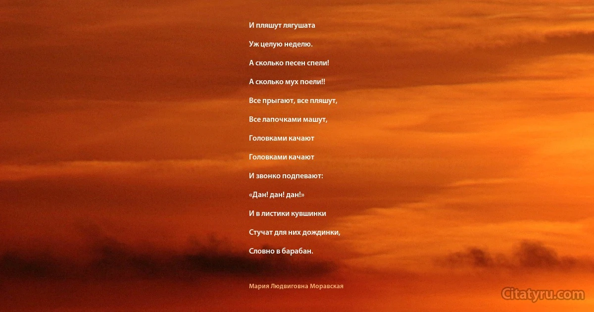 И пляшут лягушата

Уж целую неделю.

А сколько песен спели!

А сколько мух поели!!

Все прыгают, все пляшут,

Все лапочками машут,

Головками качают

Головками качают

И звонко подпевают:

«Дан! дан! дан!»

И в листики кувшинки

Стучат для них дождинки,

Словно в барабан. (Мария Людвиговна Моравская)