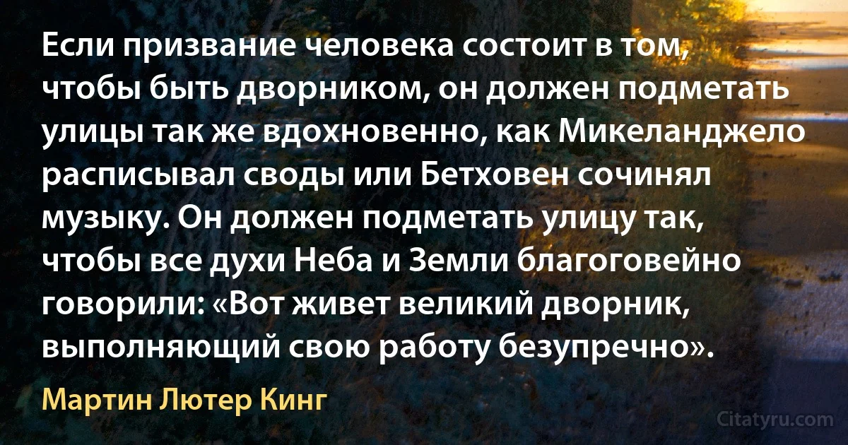 Если призвание человека состоит в том, чтобы быть дворником, он должен подметать улицы так же вдохновенно, как Микеланджело расписывал своды или Бетховен сочинял музыку. Он должен подметать улицу так, чтобы все духи Неба и Земли благоговейно говорили: «Вот живет великий дворник, выполняющий свою работу безупречно». (Мартин Лютер Кинг)