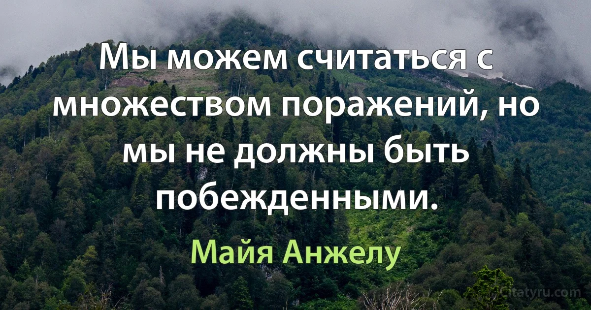 Мы можем считаться с множеством поражений, но мы не должны быть побежденными. (Майя Анжелу)