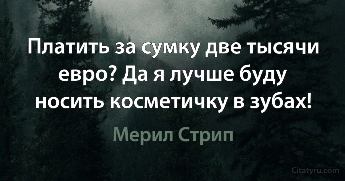 Платить за сумку две тысячи евро? Да я лучше буду носить косметичку в зубах! (Мерил Стрип)