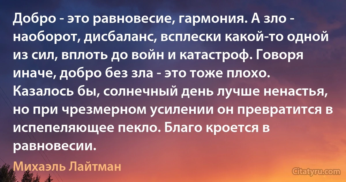 Добро - это равновесие, гармония. А зло - наоборот, дисбаланс, всплески какой-то одной из сил, вплоть до войн и катастроф. Говоря иначе, добро без зла - это тоже плохо. Казалось бы, солнечный день лучше ненастья, но при чрезмерном усилении он превратится в испепеляющее пекло. Благо кроется в равновесии. (Михаэль Лайтман)