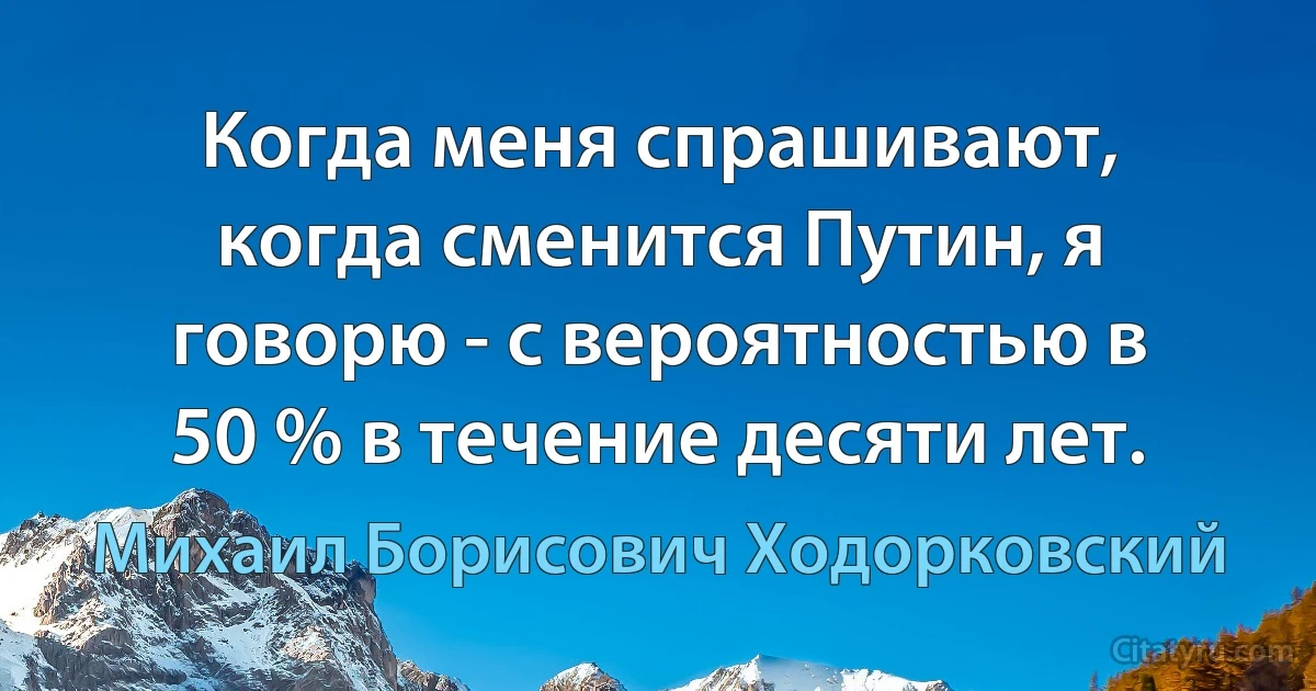 Когда меня спрашивают, когда сменится Путин, я говорю - с вероятностью в 50 % в течение десяти лет. (Михаил Борисович Ходорковский)