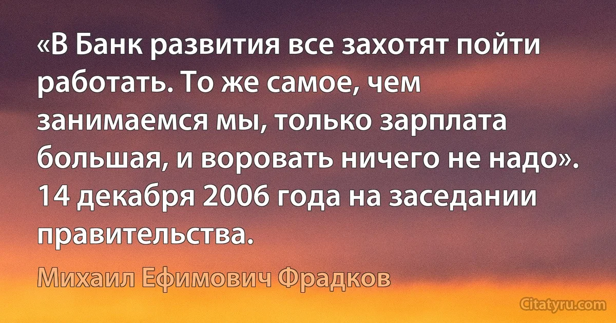 «В Банк развития все захотят пойти работать. То же самое, чем занимаемся мы, только зарплата большая, и воровать ничего не надо». 14 декабря 2006 года на заседании правительства. (Михаил Ефимович Фрадков)