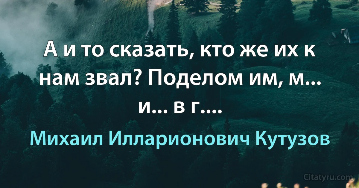 А и то сказать, кто же их к нам звал? Поделом им, м... и... в г.... (Михаил Илларионович Кутузов)