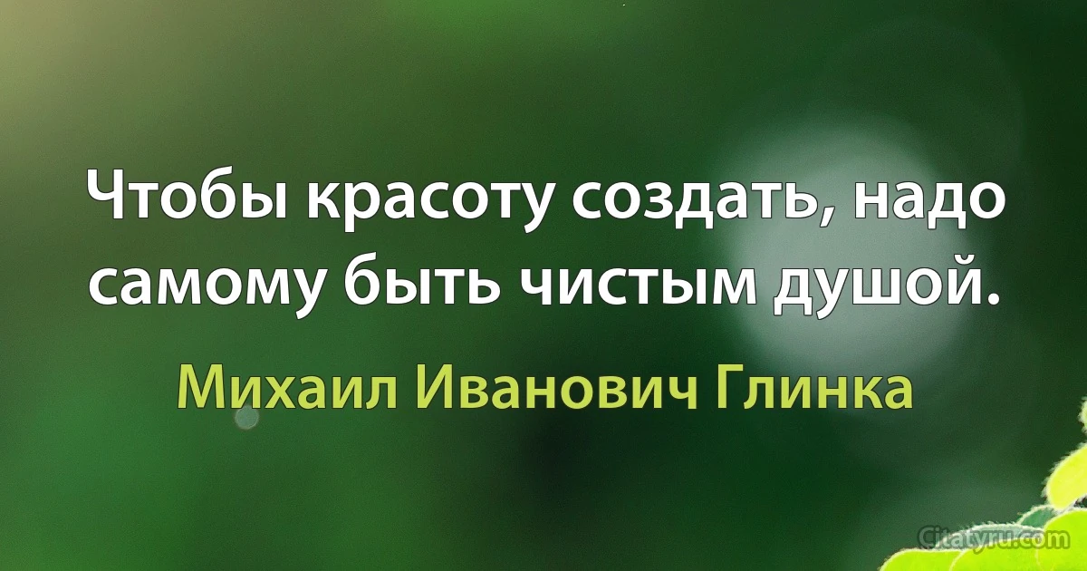 Чтобы красоту создать, надо самому быть чистым душой. (Михаил Иванович Глинка)