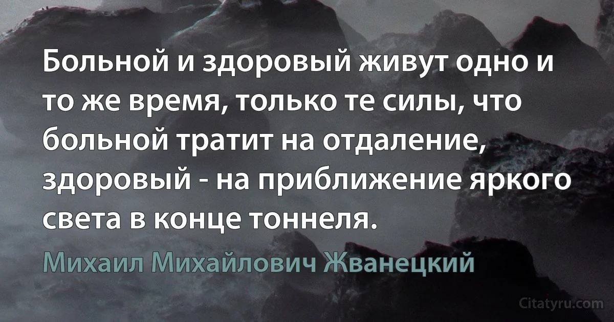 Больной и здоровый живут одно и то же время, только те силы, что больной тратит на отдаление, здоровый - на приближение яркого света в конце тоннеля. (Михаил Михайлович Жванецкий)