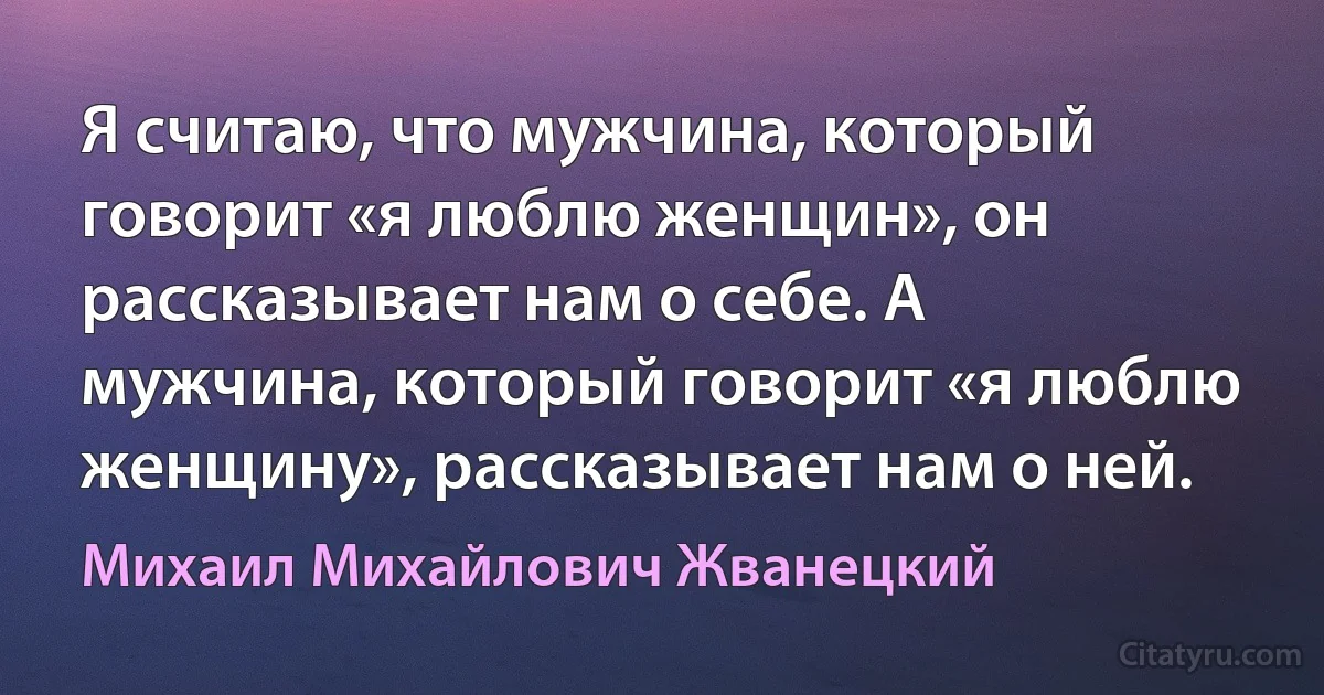 Я считаю, что мужчина, который говорит «я люблю женщин», он рассказывает нам о себе. А мужчина, который говорит «я люблю женщину», рассказывает нам о ней. (Михаил Михайлович Жванецкий)