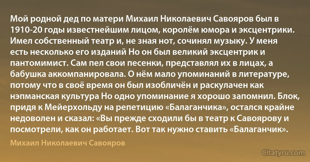 Мой родной дед по матери Михаил Николаевич Савояров был в 1910-20 годы известнейшим лицом, королём юмора и эксцентрики. Имел собственный театр и, не зная нот, сочинял музыку. У меня есть несколько его изданий Но он был великий эксцентрик и пантомимист. Сам пел свои песенки, представлял их в лицах, а бабушка аккомпанировала. О нём мало упоминаний в литературе, потому что в своё время он был изобличён и раскулачен как нэпманская культура Но одно упоминание я хорошо запомнил. Блок, придя к Мейерхольду на репетицию «Балаганчика», остался крайне недоволен и сказал: «Вы прежде сходили бы в театр к Савоярову и посмотрели, как он работает. Вот так нужно ставить «Балаганчик». (Михаил Николаевич Савояров)