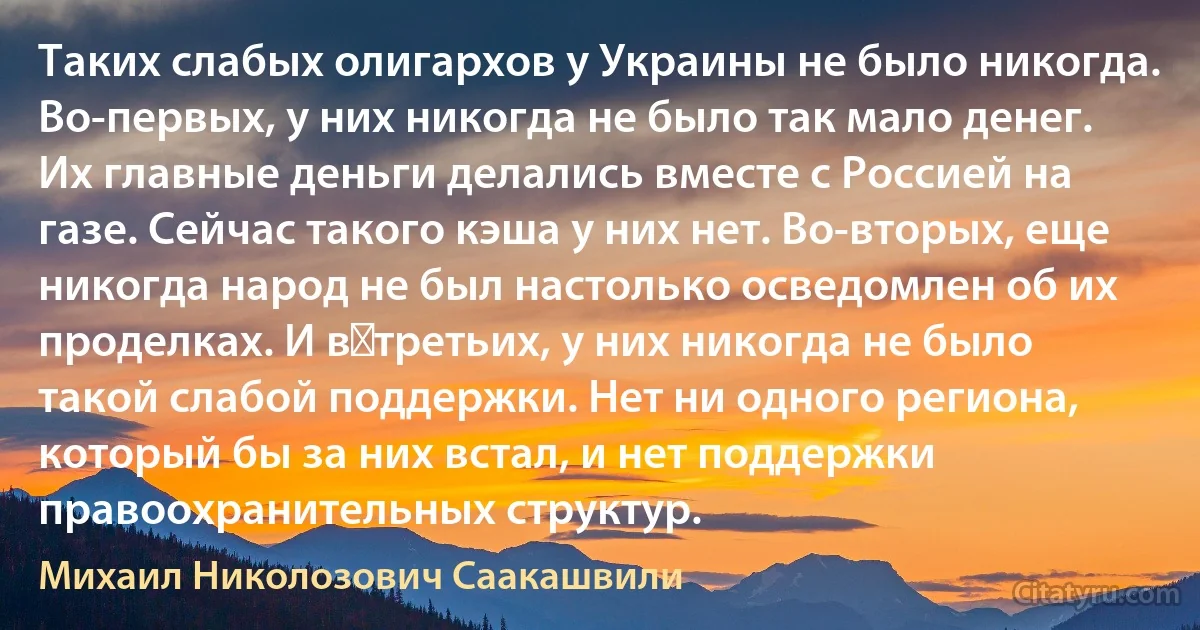 Таких слабых олигархов у Украины не было никогда. Во-первых, у них никогда не было так мало денег. Их главные деньги делались вместе с Россией на газе. Сейчас такого кэша у них нет. Во-вторых, еще никогда народ не был настолько осведомлен об их проделках. И в‑третьих, у них никогда не было такой слабой поддержки. Нет ни одного региона, который бы за них встал, и нет поддержки правоохранительных структур. (Михаил Николозович Саакашвили)