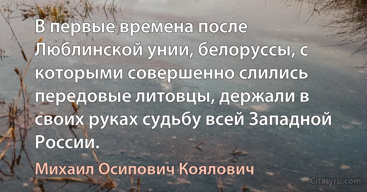 В первые времена после Люблинской унии, белоруссы, с которыми совершенно слились передовые литовцы, держали в своих руках судьбу всей Западной России. (Михаил Осипович Коялович)