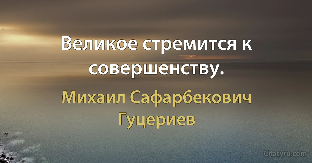 Великое стремится к совершенству. (Михаил Сафарбекович Гуцериев)