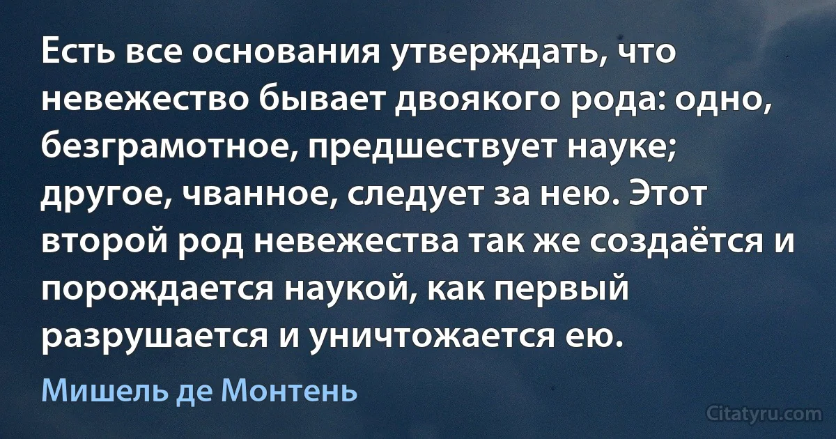 Есть все основания утверждать, что невежество бывает двоякого рода: одно, безграмотное, предшествует науке; другое, чванное, следует за нею. Этот второй род невежества так же создаётся и порождается наукой, как первый разрушается и уничтожается ею. (Мишель де Монтень)