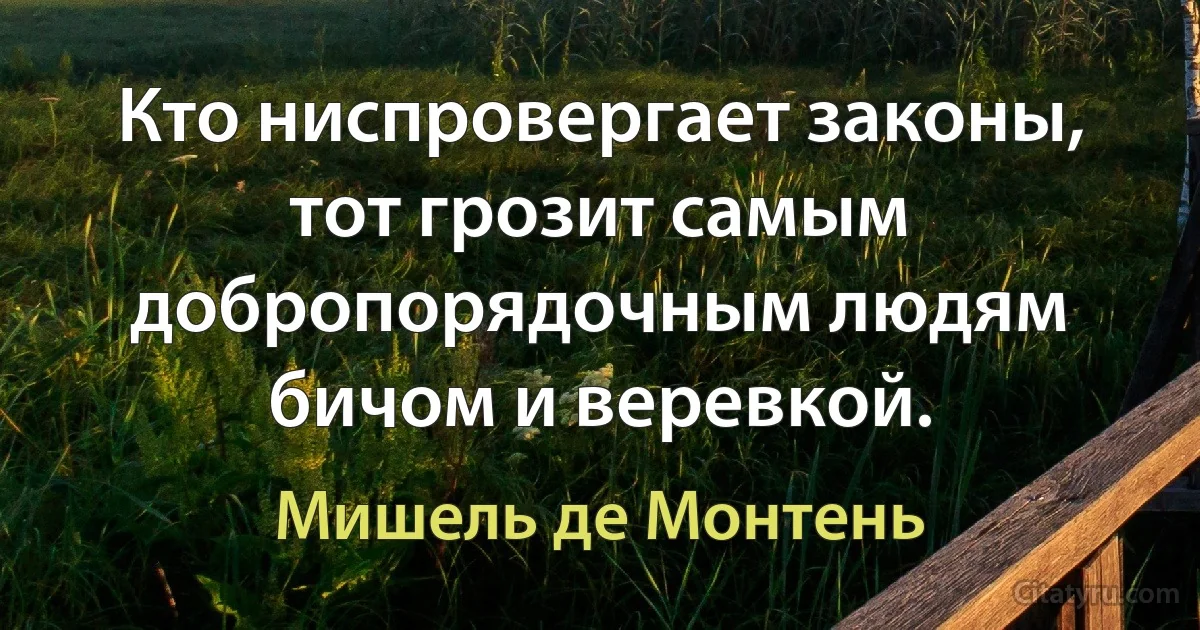 Кто ниспровергает законы, тот грозит самым добропорядочным людям бичом и веревкой. (Мишель де Монтень)